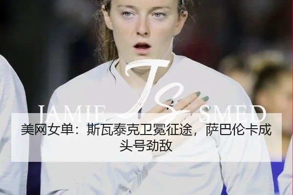 美网女单：斯瓦泰克卫冕征途，萨巴伦卡成头号劲敌